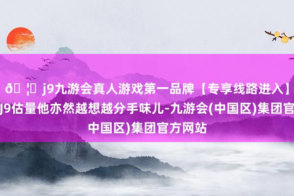 🦄j9九游会真人游戏第一品牌【专享线路进入】九游会J9估量他亦然越想越分手味儿-九游会(中国区)集团官方网站