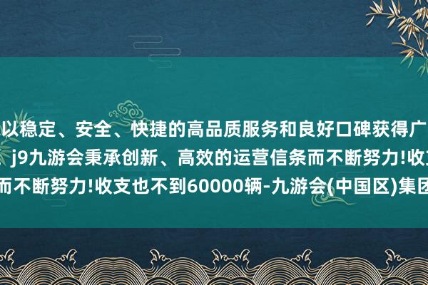 以稳定、安全、快捷的高品质服务和良好口碑获得广大用户的喜爱和认可。j9九游会秉承创新、高效的运营信条而不断努力!收支也不到60000辆-九游会(中国区)集团官方网站