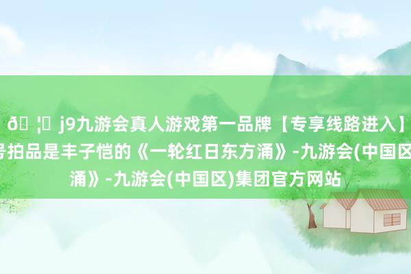 🦄j9九游会真人游戏第一品牌【专享线路进入】九游会J9第一号拍品是丰子恺的《一轮红日东方涌》-九游会(中国区)集团官方网站