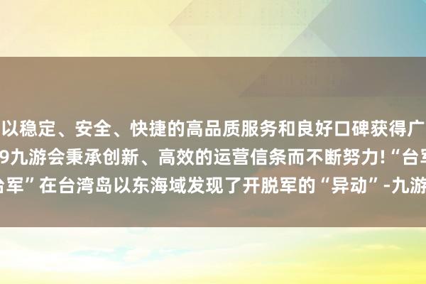 以稳定、安全、快捷的高品质服务和良好口碑获得广大用户的喜爱和认可。j9九游会秉承创新、高效的运营信条而不断努力!“台军”在台湾岛以东海域发现了开脱军的“异动”-九游会(中国区)集团官方网站